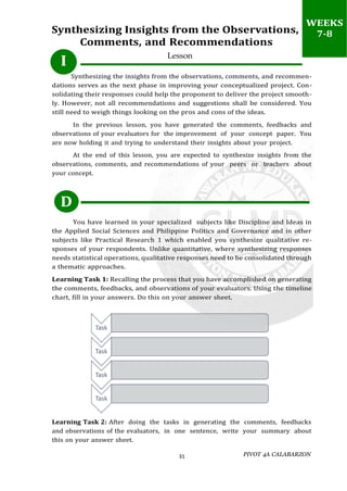 PIVOT 4A CALABARZON
31
I
D
Synthesizing Insights from the Observations,
Comments, and Recommendations
Lesson
Synthesizing the insights from the observations, comments, and recommen-
dations serves as the next phase in improving your conceptualized project. Con-
solidating their responses could help the proponent to deliver the project smooth-
ly. However, not all recommendations and suggestions shall be considered. You
still need to weigh things looking on the pros and cons of the ideas.
In the previous lesson, you have generated the comments, feedbacks and
observations of your evaluators for the improvement of your concept paper. You
are now holding it and trying to understand their insights about your project.
At the end of this lesson, you are expected to synthesize insights from the
observations, comments, and recommendations of your peers or teachers about
your concept.
You have learned in your specialized subjects like Discipline and Ideas in
the Applied Social Sciences and Philippine Politics and Governance and in other
subjects like Practical Research 1 which enabled you synthesize qualitative re-
sponses of your respondents. Unlike quantitative, where synthesizing responses
needs statistical operations, qualitative responses need to be consolidated through
a thematic approaches.
Learning Task 1: Recalling the process that you have accomplished on generating
the comments, feedbacks, and observations of your evaluators. Using the timeline
chart, fill in your answers. Do this on your answer sheet.
Learning Task 2: After doing the tasks in generating the comments, feedbacks
and observations of the evaluators, in one sentence, write your summary about
this on your answer sheet.
WEEKS
7-8
 