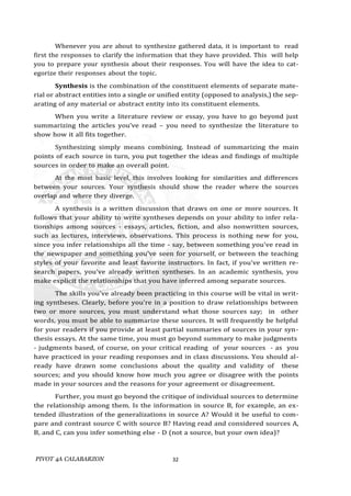 PIVOT 4A CALABARZON 32
Whenever you are about to synthesize gathered data, it is important to read
first the responses to clarify the information that they have provided. This will help
you to prepare your synthesis about their responses. You will have the idea to cat-
egorize their responses about the topic.
Synthesis is the combination of the constituent elements of separate mate-
rial or abstract entities into a single or unified entity (opposed to analysis,) the sep-
arating of any material or abstract entity into its constituent elements.
When you write a literature review or essay, you have to go beyond just
summarizing the articles you’ve read – you need to synthesize the literature to
show how it all fits together.
Synthesizing simply means combining. Instead of summarizing the main
points of each source in turn, you put together the ideas and findings of multiple
sources in order to make an overall point.
At the most basic level, this involves looking for similarities and differences
between your sources. Your synthesis should show the reader where the sources
overlap and where they diverge.
A synthesis is a written discussion that draws on one or more sources. It
follows that your ability to write syntheses depends on your ability to infer rela-
tionships among sources - essays, articles, fiction, and also nonwritten sources,
such as lectures, interviews, observations. This process is nothing new for you,
since you infer relationships all the time - say, between something you've read in
the newspaper and something you've seen for yourself, or between the teaching
styles of your favorite and least favorite instructors. In fact, if you've written re-
search papers, you've already written syntheses. In an academic synthesis, you
make explicit the relationships that you have inferred among separate sources.
The skills you've already been practicing in this course will be vital in writ-
ing syntheses. Clearly, before you're in a position to draw relationships between
two or more sources, you must understand what those sources say; in other
words, you must be able to summarize these sources. It will frequently be helpful
for your readers if you provide at least partial summaries of sources in your syn-
thesis essays. At the same time, you must go beyond summary to make judgments
- judgments based, of course, on your critical reading of your sources - as you
have practiced in your reading responses and in class discussions. You should al-
ready have drawn some conclusions about the quality and validity of these
sources; and you should know how much you agree or disagree with the points
made in your sources and the reasons for your agreement or disagreement.
Further, you must go beyond the critique of individual sources to determine
the relationship among them. Is the information in source B, for example, an ex-
tended illustration of the generalizations in source A? Would it be useful to com-
pare and contrast source C with source B? Having read and considered sources A,
B, and C, can you infer something else - D (not a source, but your own idea)?
 