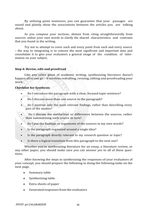 PIVOT 4A CALABARZON 36
By utilizing point sentences, you can guarantee that your passages are
sound and plainly show the associations between the articles you are talking
about.
As you compose your sections, abstain from citing straightforwardly from
sources: utilize your own words to clarify the shared characteristics and contrasts
that you found in the writing.
Try not to attempt to cover each and every point from each and every source
– the way to integrating is to remove the most significant and important data and
consolidate it to give your evaluators a general image of the condition of infor-
mation on your subject.
Step 4: Revise, edit and proofread
Like any other piece of academic writing, synthesizing literature doesn’t
happen all in one go – it involves redrafting, revising, editing and proofreading your
work.
Checklist for Synthesis
 Do I introduce the paragraph with a clear, focused topic sentence?
 Do I discuss more than one source in the paragraph?
 Do I mention only the most relevant findings, rather than describing every
part of the studies?
 Do I discuss the similarities or differences between the sources, rather
than summarizing each source in turn?
 Do I put the findings or arguments of the sources in my own words?
 Is the paragraph organized around a single idea?
 Is the paragraph directly relevant to my research question or topic?
 Is there a logical transition from this paragraph to the next one?
Whether you’re synthesizing literature for an essay, a literature review, or
any other paper, you should make sure you can answer yes to all of these ques-
tions.
After knowing the steps in synthesizing the responses of your evaluators of
your concept, you should prepare the following in doing the following tasks on the
next page.
 Summary table
 Synthesizing table
 Extra sheets of paper
 Generated responses from the evaluators
 
