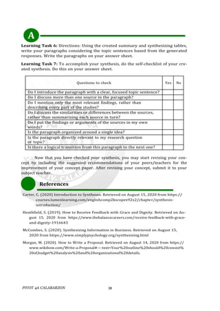 PIVOT 4A CALABARZON 38
Learning Task 6: Directions: Using the created summary and synthesizing tables,
write your paragraphs considering the topic sentences based from the generated
responses. Write the paragraphs on your answer sheet.
Learning Task 7: To accomplish your synthesis, do the self-checklist of your cre-
ated synthesis. Do this on your answer sheet.
Questions to check Yes No
Do I introduce the paragraph with a clear, focused topic sentence?
Do I discuss more than one source in the paragraph?
Do I mention only the most relevant findings, rather than
describing every part of the studies?
Do I discuss the similarities or differences between the sources,
rather than summarizing each source in turn?
Do I put the findings or arguments of the sources in my own
words?
Is the paragraph organized around a single idea?
Is the paragraph directly relevant to my research question
or topic?
Is there a logical transition from this paragraph to the next one?
Now that you have checked your synthesis, you may start revising your con-
cept by including the suggested recommendations of your peers/teachers for the
improvement of your concept paper. After revising your concept, submit it to your
subject teacher.
References
Carter, C. (2020) Introduction to Syntheses. Retrieved on August 15, 2020 from https://
courses.lumenlearning.com/englishcomp2kscopex92x2/chapter/synthesis-
introduction/
Heathfield, S. (2019). How to Receive Feedback with Grace and Dignity. Retrieved on Au-
gust 15, 2020 from https://www.thebalancecareers.com/receive-feedback-with-grace-
and-dignity-1916643
McCombes, S. (2020). Synthesizing Information in Business. Retrieved on August 15,
2020 from https://www.simplypsychology.org/synthesising.html
Morgan, M. (2020). How to Write a Proposal. Retrieved on August 14, 2020 from https://
www.wikihow.com/Write-a-Proposal#:~:text=Your%20outline%20should%20consist%
20of,budget%20analysis%20and%20organizational%20details.
A
 