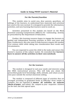 PIVOT 4A CALABARZON
For the Learners
The module is designed to suit your needs and interests using
the IDEA instructional process. This will help you attain the
prescribed grade-level knowledge, skills, attitude, and values at your
own pace outside the normal classroom setting.
The module is composed of different types of activities that are
arranged according to graduated levels of difficulty—from simple to
complex. You are expected to answer all activities on separate
sheets of paper and submit the outputs to your respective teachers
on the time and date agreed upon.
Guide in Using PIVOT Learner’s Material
For the Parents/Guardian
This module aims to assist you, dear parents, guardians, or
siblings of the learners, to understand how materials and activities
are used in the new normal. It is designed to provide the information,
activities, and new learning that learners need to work on.
Activities presented in this module are based on the Most
Essential Learning Competencies (MELCs) for Culminating Activity
as prescribed by the Department of Education.
Further, this learning resource hopes to engage the learners in
guided and independent learning activities at their own pace and
time. Furthermore, this also aims to help learners acquire the needed
21st century skills while taking into consideration their needs and
circumstances.
You are expected to assist the child in the tasks and ensure the
learner’s mastery of the subject matter. Be reminded that learners
have to answer all the activities in their own notebook.
 