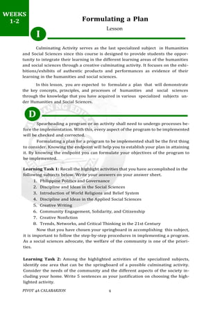 PIVOT 4A CALABARZON 6
WEEK
1-2
Formulating a Plan
Lesson
Culminating Activity serves as the last specialized subject in Humanities
and Social Sciences since this course is designed to provide students the oppor-
tunity to integrate their learning in the different learning areas of the humanities
and social sciences through a creative culminating activity. It focuses on the exhi-
bitions/exhibits of authentic products and performances as evidence of their
learning in the humanities and social sciences.
In this lesson, you are expected to formulate a plan that will demonstrate
the key concepts, principles, and processes of humanities and social sciences
through the knowledge that you have acquired in various specialized subjects un-
der Humanities and Social Sciences.
D
Spearheading a program or an activity shall need to undergo processes be-
fore the implementation. With this, every aspect of the program to be implemented
will be checked and corrected.
Formulating a plan for a program to be implemented shall be the first thing
to consider. Knowing the endpoint will help you to establish your plan in attaining
it. By knowing the endpoint you can formulate your objectives of the program to
be implemented.
Learning Task 1: Recall the highlight activities that you have accomplished in the
following subjects below. Write your answers on your answer sheet.
1. Philippine Politics and Governance
2. Discipline and Ideas in the Social Sciences
3. Introduction of World Religions and Belief System
4. Discipline and Ideas in the Applied Social Sciences
5. Creative Writing
6. Community Engagement, Solidarity, and Citizenship
7. Creative Nonfiction
8. Trends, Networks, and Critical Thinking in the 21st Century
Now that you have chosen your springboard in accomplishing this subject,
it is important to follow the step-by-step procedures in implementing a program.
As a social sciences advocate, the welfare of the community is one of the priori-
ties.
Learning Task 2: Among the highlighted activities of the specialized subjects,
identify one area that can be the springboard of a possible culminating activity.
Consider the needs of the community and the different aspects of the society in-
cluding your home. Write 5 sentences as your justification on choosing the high-
lighted activity.
I
WEEKS
1-2
 