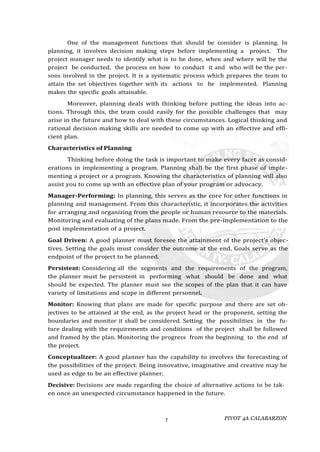 PIVOT 4A CALABARZON
7
One of the management functions that should be consider is planning. In
planning, it involves decision making steps before implementing a project. The
project manager needs to identify what is to be done, when and where will be the
project be conducted, the process on how to conduct it and who will be the per-
sons involved in the project. It is a systematic process which prepares the team to
attain the set objectives together with its actions to be implemented. Planning
makes the specific goals attainable.
Moreover, planning deals with thinking before putting the ideas into ac-
tions. Through this, the team could easily for the possible challenges that may
arise in the future and how to deal with these circumstances. Logical thinking and
rational decision making skills are needed to come up with an effective and effi-
cient plan.
Characteristics of Planning
Thinking before doing the task is important to make every facet as consid-
erations in implementing a program. Planning shall be the first phase of imple-
menting a project or a program. Knowing the characteristics of planning will also
assist you to come up with an effective plan of your program or advocacy.
Manager-Performing: In planning, this serves as the core for other functions in
planning and management. From this characteristic, it incorporates the activities
for arranging and organizing from the people or human resource to the materials.
Monitoring and evaluating of the plans made. From the pre-implementation to the
post implementation of a project.
Goal Driven: A good planner must foresee the attainment of the project’s objec-
tives. Setting the goals must consider the outcome at the end. Goals serve as the
endpoint of the project to be planned.
Persistent: Considering all the segments and the requirements of the program,
the planner must be persistent in performing what should be done and what
should be expected. The planner must see the scopes of the plan that it can have
variety of limitations and scope in different personnel.
Monitor: Knowing that plans are made for specific purpose and there are set ob-
jectives to be attained at the end, as the project head or the proponent, setting the
boundaries and monitor it shall be considered. Setting the possibilities in the fu-
ture dealing with the requirements and conditions of the project shall be followed
and framed by the plan. Monitoring the progress from the beginning to the end of
the project.
Conceptualizer: A good planner has the capability to involves the forecasting of
the possibilities of the project. Being innovative, imaginative and creative may be
used as edge to be an effective planner.
Decisive: Decisions are made regarding the choice of alternative actions to be tak-
en once an unexpected circumstance happened in the future.
 