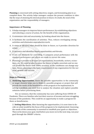 PIVOT 4A CALABARZON 8
Planning is concerned with setting objectives, targets, and formulating plan to ac-
complish them. The activity helps managers analyze the present condition to iden-
tify the ways of attaining the desired position in future. It is both, the need of the
organization and the responsibility of managers.
Importance of Planning
1. It helps managers to improve future performance, by establishing objectives
and selecting a course of action, for the benefit of the organization.
2. It minimizes risk and uncertainty, by looking ahead into the future.
3. It facilitates the coordination of activities. Thus, reduces overlapping among
activities and eliminates unproductive work.
4. It states in advance, what should be done in future, so it provides direction for
action.
5. It uncovers and identifies future opportunities and threats.
6. It sets out standards for controlling. It compares actual performance with the
standard performance and efforts are made to correct the same.
7. Planning is present in all types of organizations, households, sectors, econo-
mies, etc. We need to plan because the future is highly uncertain and no one
can predict the future with 100% accuracy, as the conditions can change any-
time. Hence, planning is the basic requirement of any organization for the sur-
vival, growth and success.
Steps in Planning
1. Analyzing Opportunities. Know the possible opportunities in the community
or target clientele helps you to think of a possible program or project that will
provide the needs of the beneficiaries of the program to be implemented. In
solving a problem, you need first to analyze the situation and explore possible
solutions before prioritizing them.
For an instance, that the community has now suffering from COVID-19
Pandemic. There are families who lost their sources of income and now struggling
because of the pandemic. This could be an opportunity to make a program for
them as beneficiaries.
2. Setting Objectives. After knowing the opportunities, it is now time to de-
cide on what would be the focus of the program to be implemented. Assessing
the needs of the community is essential to establish your goals or objectives.
Then write down your goal. And before you move on to the next step, run your
goal through the SMART criteria.
 