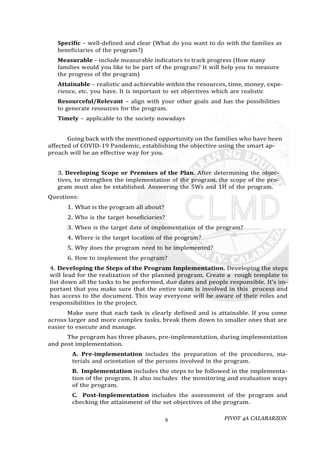 PIVOT 4A CALABARZON
9
Specific – well-defined and clear (What do you want to do with the families as
beneficiaries of the program?)
Measurable – include measurable indicators to track progress (How many
families would you like to be part of the program? It will help you to measure
the progress of the program)
Attainable – realistic and achievable within the resources, time, money, expe-
rience, etc. you have. It is important to set objectives which are realistic
Resourceful/Relevant – align with your other goals and has the possibilities
to generate resources for the program.
Timely – applicable to the society nowadays
Going back with the mentioned opportunity on the families who have been
affected of COVID-19 Pandemic, establishing the objective using the smart ap-
proach will be an effective way for you.
3. Developing Scope or Premises of the Plan. After determining the objec-
tives, to strengthen the implementation of the program, the scope of the pro-
gram must also be established. Answering the 5Ws and 1H of the program.
Questions:
1. What is the program all about?
2. Who is the target beneficiaries?
3. When is the target date of implementation of the program?
4. Where is the target location of the program?
5. Why does the program need to be implemented?
6. How to implement the program?
4. Developing the Steps of the Program Implementation. Developing the steps
will lead for the realization of the planned program. Create a rough template to
list down all the tasks to be performed, due dates and people responsible. It’s im-
portant that you make sure that the entire team is involved in this process and
has access to the document. This way everyone will be aware of their roles and
responsibilities in the project.
Make sure that each task is clearly defined and is attainable. If you come
across larger and more complex tasks, break them down to smaller ones that are
easier to execute and manage.
The program has three phases, pre-implementation, during implementation
and post implementation.
A. Pre-implementation includes the preparation of the procedures, ma-
terials and orientation of the persons involved in the program.
B. Implementation includes the steps to be followed in the implementa-
tion of the program. It also includes the monitoring and evaluation ways
of the program.
C. Post-Implementation includes the assessment of the program and
checking the attainment of the set objectives of the program.
 