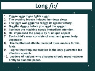 Long /i:/
1. Please keep these fields clean.
2. The evening breeze induced her deep sleep
3. The team was eager to repeat its recent victory.
4. Breathe deeply before you read the speech.
5. I believe the machine needs immediate attention.
6. He impressed the people by hi unique appeal
7. Each child’s meal consists of meat and green, leafy
vegetable
8. The fleetfooted athlete received three medals for his
feats.
9. I agree that frequent practice is the only guarantee foe
effective speech.
10. Leaders of nations who disagree should meet however
brefly to plan the peace.
 