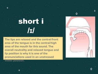short i
/ɪ/
The lips are relaxed and the central/front
area of the tongue is in the central/high
area of the mouth for this sound. The
overall neutrality and relaxed tongue and
lip position is why it is one of the
pronunciations used in an unstressed
vowel position.
 