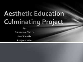 By: Samantha Eimers Kerri Janoske Bridget Lozier Aesthetic EducationCulminating Project 