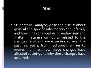 GOAL
 Students will analyze, write and discuss about
general and specific information about family
and how it has changed using audiovisual and
written materials on topics related to the
changes families have experienced over the
past few years, from traditional families to
modern families, how these changes have
affected society, and why these changes have
occurred.
 