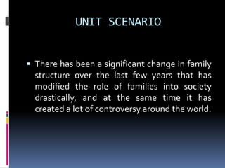 UNIT SCENARIO
 There has been a significant change in family
structure over the last few years that has
modified the role of families into society
drastically, and at the same time it has
created a lot of controversy around the world.
 