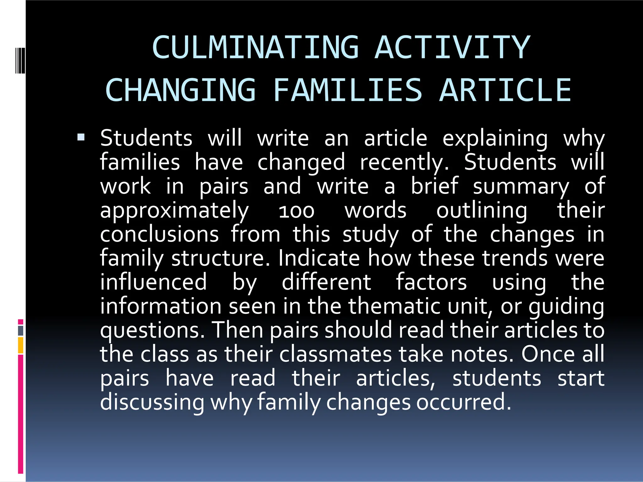 CULMINATING ACTIVITY
CHANGING FAMILIES ARTICLE
Students will write an article explaining why
families have changed recently. Students will
work in pairs and write a brief summary of
approximately 100 words outlining their
conclusions from this study of the changes in
family structure. Indicate how these trends were
influenced by different factors using the
information seen in the thematic unit, or guiding
questions. Then pairs should read their articles to
the class as their classmates take notes. Once all
pairs have read their articles, students start
discussing why family changes occurred.