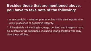 Besides those that are mentioned above,
you have to take note of the following:
• In any portfolio – whether print or online – it is also important to
follow guidelines of academic integrity.
1. All materials – including language, content, and images – must
be suitable for all audiences, including young children who may
view the portfolios.
 