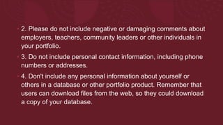 • 2. Please do not include negative or damaging comments about
employers, teachers, community leaders or other individuals in
your portfolio.
• 3. Do not include personal contact information, including phone
numbers or addresses.
• 4. Don't include any personal information about yourself or
others in a database or other portfolio product. Remember that
users can download files from the web, so they could download
a copy of your database.
 