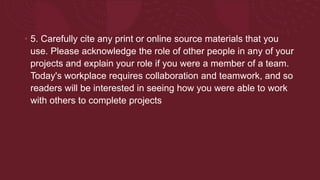• 5. Carefully cite any print or online source materials that you
use. Please acknowledge the role of other people in any of your
projects and explain your role if you were a member of a team.
Today's workplace requires collaboration and teamwork, and so
readers will be interested in seeing how you were able to work
with others to complete projects
 