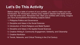 Let’s Do This Activity
• Before making a table of content of your portfolio, you need to make your own
introduction. An introduction catches every reader’s attention that leads him/her
to read the entire work. Remember this: Start your portfolio with a bang. Imagine
you have accomplished the following subjects below:
• 1. Philippine Politics and Governance
• 2. Discipline and Ideas in the Social Sciences
• 3. Introduction of World Religions and Belief System
• 4. Discipline and Ideas in the Applied Social Sciences
• 5. Creative Writing 6. Community Engagement, Solidarity, and Citizenship
• 7. Creative Nonfiction
• 8. Trends, Networks, and Critical Thinking in the 21st Century
 