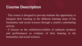Course Description
• This course is designed to provide students the opportunity to
integrate their learning in the different learning areas of the
humanities and social sciences through a creative culminating
activity.
• It focuses on the exhibitions/exhibits of authentic products
and performances as evidence of their learning in the
humanities and social sciences.
 