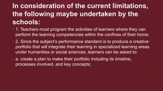 In consideration of the current limitations,
the following maybe undertaken by the
schools:
• 1. Teachers must program the activities of learners where they can
perform the learning competencies within the confines of their home.
• 2. Since the subject’s performance standard is to produce a creative
portfolio that will integrate their learning in specialized learning areas
under humanities or social sciences, learners can be asked to:
• a. create a plan to make their portfolio including its timeline,
processes involved, and key concepts;
 
