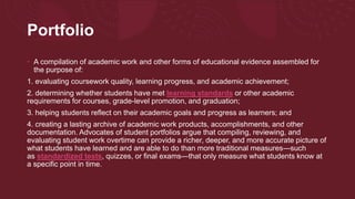 Portfolio
• A compilation of academic work and other forms of educational evidence assembled for
the purpose of:
1. evaluating coursework quality, learning progress, and academic achievement;
2. determining whether students have met learning standards or other academic
requirements for courses, grade-level promotion, and graduation;
3. helping students reflect on their academic goals and progress as learners; and
4. creating a lasting archive of academic work products, accomplishments, and other
documentation. Advocates of student portfolios argue that compiling, reviewing, and
evaluating student work overtime can provide a richer, deeper, and more accurate picture of
what students have learned and are able to do than more traditional measures—such
as standardized tests, quizzes, or final exams—that only measure what students know at
a specific point in time.
 