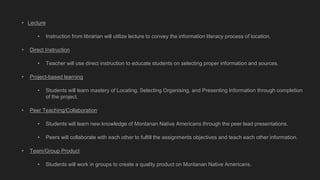 • Lecture
• Instruction from librarian will utilize lecture to convey the information literacy process of location.
• Direct Instruction
• Teacher will use direct instruction to educate students on selecting proper information and sources.
• Project-based learning
• Students will learn mastery of Locating, Selecting Organising, and Presenting Information through completion
of the project.
• Peer Teaching/Collaboration
• Students will learn new knowledge of Montanan Native Americans through the peer lead presentations.
• Peers will collaborate with each other to fulfill the assignments objectives and teach each other information.
• Team/Group Product
• Students will work in groups to create a quality product on Montanan Native Americans.
 