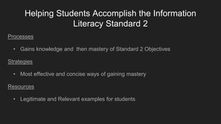 Helping Students Accomplish the Information
Literacy Standard 2
Processes
• Gains knowledge and then mastery of Standard 2 Objectives
Strategies
• Most effective and concise ways of gaining mastery
Resources
• Legitimate and Relevant examples for students
 