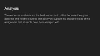 Analysis
The resources available are the best resources to utilize because they great
accurate and reliable sources that positively support the propose topics of the
assignment that students have been charged with.
 