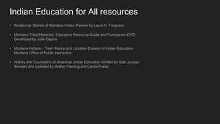 Indian Education for All resources
• Resilience: Stories of Montana Indian Women by Laura K. Ferguson
• Montana Tribal Histories: Educators Resource Guide and Companion DVD
Developed by Julie Cajune
• Montana Indians - Their History and Location Division of Indian Education
Montana Office of Public Instruction
• History and Foundation of American Indian Education Written by Stan Juneau
Revised and Updated by Walter Fleming and Lance Foster
 