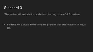 Standard 3
“The student will evaluate the product and learning process” (Information).
• Students will evaluate themselves and peers on their presentation with visual
aid.
 