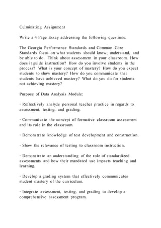 Culminating Assignment
Write a 4 Page Essay addressing the following questions:
The Georgia Performance Standards and Common Core
Standards focus on what students should know, understand, and
be able to do. Think about assessment in your classroom. How
does it guide instruction? How do you involve students in the
process? What is your concept of mastery? How do you expect
students to show mastery? How do you communicate that
students have achieved mastery? What do you do for students
not achieving mastery?
Purpose of Data Analysis Module:
· Reflectively analyze personal teacher practice in regards to
assessment, testing, and grading.
· Communicate the concept of formative classroom assessment
and its role in the classroom.
· Demonstrate knowledge of test development and construction.
· Show the relevance of testing to classroom instruction.
· Demonstrate an understanding of the role of standardized
assessments and how their mandated use impacts teaching and
learning.
· Develop a grading system that effectively communicates
student mastery of the curriculum.
· Integrate assessment, testing, and grading to develop a
comprehensive assessment program.
 