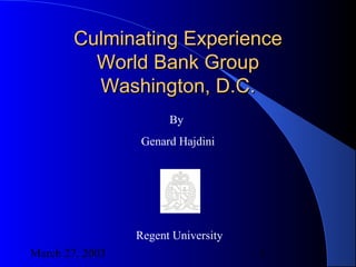 March 27, 2003 1
Culminating ExperienceCulminating Experience
World Bank GroupWorld Bank Group
Washington, D.C.Washington, D.C.
By
Genard Hajdini
Regent University
 