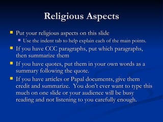 Religious Aspects Put your religious aspects on this slide Use the indent tab to help explain each of the main points. If you have CCC paragraphs, put which paragraphs, then summarize them If you have quotes, put them in your own words as a summary following the quote. If you have articles or Papal documents, give them credit and summarize.  You don’t ever want to type this much on one slide or your audience will be busy reading and not listening to you carefully enough. 