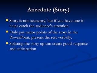Anecdote (Story) Story is not necessary, but if you have one it helps catch the audience’s attention Only put major points of the story in the PowerPoint, present the rest verbally. Splitting the story up can create good suspense and anticipation 