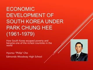 ECONOMIC
DEVELOPMENT OF
SOUTH KOREA UNDER
PARK CHUNG HEE
(1961-1979)
How South Korea escaped poverty and
became one of the richest countries in the
world


Hyunsu “Philip” Cho
Edmonds-Woodway High School
 
