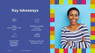 Key takeaways
Virtual
communication is the
future
Contoso is a leader
in virtual
communication
Contoso helps
businesses
communicate
effectively
Contoso is free to try
and easy to use
7/13/20XX Conference presentation 13
 