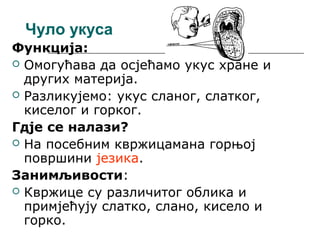 Чуло укуса
Функција:
 Омогућава да осјећамо укус хране и
других материја.
 Разликујемо: укус сланог, слатког,
киселог и горког.
Гдје се налази?
 На посебним квржицамана горњој
површини језика.
Занимљивости:
 Квржице су различитог облика и
примјећују слатко, слано, кисело и
горко.

 