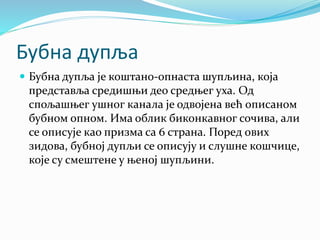 Бубна дупља
 Бубна дупља је коштано-опнаста шупљина, која
представља средишњи део средњег уха. Од
спољашњег ушног канала је одвојена већ описаном
бубном опном. Има облик биконкавног сочива, али
се описује као призма са 6 страна. Поред ових
зидова, бубној дупљи се описују и слушне кошчице,
које су смештене у њеној шупљини.
 