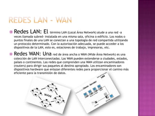  Redes        LAN: El término LAN (Local Área Network) alude a una red -a
    veces llamada subred- instalada en una misma sala, oficina o edificio. Los nodos o
    puntos finales de una LAN se conectan a una topología de red compartida utilizando
    un protocolo determinado. Con la autorización adecuada, se puede acceder a los
    dispositivos de la LAN, esto es, estaciones de trabajo, impresoras, etc.

   Redes WAN: Una red de área ancha o WAN (Wide Área Network) es una
    colección de LAN interconectadas. Las WAN pueden extenderse a ciudades, estados,
    países o continentes. Las redes que comprenden una WAN utilizan encaminadores
    (routers) para dirigir sus paquetes al destino apropiado. Los encaminadores son
    dispositivos hardware que enlazan diferentes redes para proporcionar el camino más
    eficiente para la transmisión de datos.
 