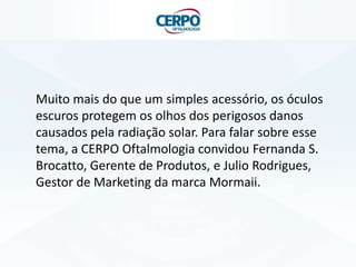 Muito mais do que um simples acessório, os óculos
escuros protegem os olhos dos perigosos danos
causados pela radiação solar. Para falar sobre esse
tema, a CERPO Oftalmologia convidou Fernanda S.
Brocatto, Gerente de Produtos, e Julio Rodrigues,
Gestor de Marketing da marca Mormaii.

 