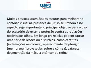 Muitas pessoas usam óculos escuros para melhorar o
conforto visual na presença de luz solar. Embora esse
aspecto seja importante, o principal objetivo para o uso
do acessório deve ser a proteção contra as radiações
nocivas aos olhos. Em longo prazo, elas podem causar
uma série de lesões ou distúrbios, como ceratites
(inflamações na córnea), aparecimento de pterígio
(membrana fibrovascular sobre a córnea), catarata,
degeneração da mácula e câncer de retina.

 