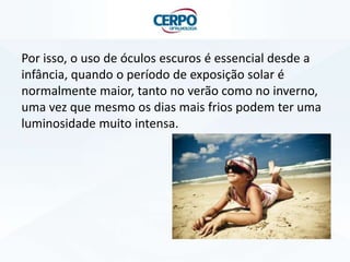 Por isso, o uso de óculos escuros é essencial desde a
infância, quando o período de exposição solar é
normalmente maior, tanto no verão como no inverno,
uma vez que mesmo os dias mais frios podem ter uma
luminosidade muito intensa.

 