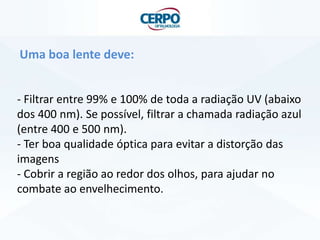Uma boa lente deve:
- Filtrar entre 99% e 100% de toda a radiação UV (abaixo
dos 400 nm). Se possível, filtrar a chamada radiação azul
(entre 400 e 500 nm).
- Ter boa qualidade óptica para evitar a distorção das
imagens
- Cobrir a região ao redor dos olhos, para ajudar no
combate ao envelhecimento.

 