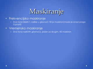 Maskiranje Frekvencijsko maskiranje Dva tona bliskih f, razlike u glasnoći: tiši je maskiran(mada je iznad praga čujnosti) Vremensko maskiranje Dva tona različitih glasnoća, jedan za drugim, tiši maskiran 