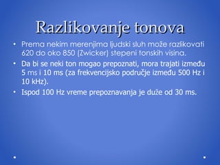 Razlikovanje tonova Prema nekim merenjima ljudski sluh može razlikovati 620 do oko 850 (Zwicker)  stepeni  tonskih visina. Da bi se neki ton mogao prepoznati, mora trajati između 5  ms  i 10 ms (za frekvencijsko područje između 500 Hz i 10 kHz).  Ispod 100 Hz vreme prepoznavanja je du ž e od 30 ms. 