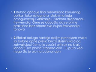 1. Bubna opna je fina membrana konusnog obli ka   i  lako zategnuta  vlaknima koja omogu ć avaju vibriranje u  š irokom dijapazonu frekvencija,  č ime se dopu š ta da se prime prakti č no bez otpora sve  č ujne frekvencije tonova 2. Efekat poluge nastaje daljim prenosom zvuka sa bubne opne preko lanca slu š nih ko šč ica, zahvaljuju ć i  č emu je zvu č ni pritisak na kraju lanca tj.  n a plo č ici stapesa oko 1.3 puta ve ć i nego  š to je bio na bubnoj opni 