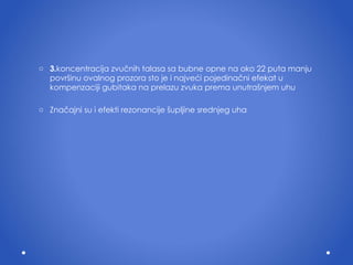 3. koncentracij a  zvu č nih talasa sa bubne opne na oko 22 puta manju povr š inu ovalnog prozora sto je  i  najve ć i pojedina č ni efekat u kompenzaciji gubitaka na prelazu zvuka prema unutra š njem uhu Zna č ajni su  i  efekti rezonancije  š upljine srednjeg uha 
