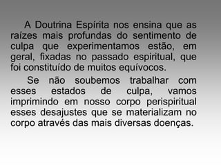 A Doutrina Espírita nos ensina que as
raízes mais profundas do sentimento de
culpa que experimentamos estão, em
geral, fixadas no passado espiritual, que
foi constituído de muitos equívocos.
     Se não soubemos trabalhar com
esses      estados   de    culpa,    vamos
imprimindo em nosso corpo perispiritual
esses desajustes que se materializam no
corpo através das mais diversas doenças.
 