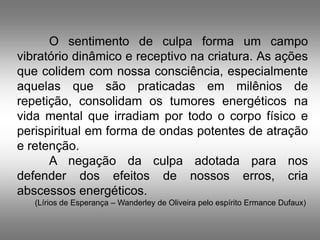 O sentimento de culpa forma um campo
vibratório dinâmico e receptivo na criatura. As ações
que colidem com nossa consciência, especialmente
aquelas que são praticadas em milênios de
repetição, consolidam os tumores energéticos na
vida mental que irradiam por todo o corpo físico e
perispiritual em forma de ondas potentes de atração
e retenção.
      A negação da culpa adotada para nos
defender dos efeitos de nossos erros, cria
abscessos energéticos.
   (Lírios de Esperança – Wanderley de Oliveira pelo espírito Ermance Dufaux)
 