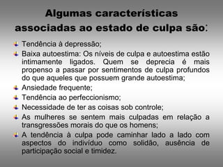 Algumas características
associadas ao estado de culpa são:
 Tendência à depressão;
 Baixa autoestima: Os níveis de culpa e autoestima estão
 intimamente ligados. Quem se deprecia é mais
 propenso a passar por sentimentos de culpa profundos
 do que aqueles que possuem grande autoestima;
 Ansiedade frequente;
 Tendência ao perfeccionismo;
 Necessidade de ter as coisas sob controle;
 As mulheres se sentem mais culpadas em relação a
 transgressões morais do que os homens;
 A tendência à culpa pode caminhar lado a lado com
 aspectos do indivíduo como solidão, ausência de
 participação social e timidez.
 