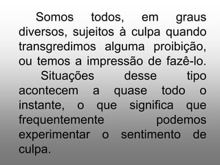 Somos todos, em graus
diversos, sujeitos à culpa quando
transgredimos alguma proibição,
ou temos a impressão de fazê-lo.
    Situações       desse     tipo
acontecem a quase todo o
instante, o que significa que
frequentemente           podemos
experimentar o sentimento de
culpa.
 