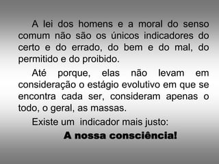 A lei dos homens e a moral do senso
comum não são os únicos indicadores do
certo e do errado, do bem e do mal, do
permitido e do proibido.
   Até porque, elas não levam em
consideração o estágio evolutivo em que se
encontra cada ser, consideram apenas o
todo, o geral, as massas.
   Existe um indicador mais justo:
           A nossa consciência!
 