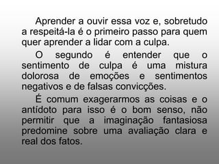 Aprender a ouvir essa voz e, sobretudo
a respeitá-la é o primeiro passo para quem
quer aprender a lidar com a culpa.
   O segundo é entender que o
sentimento de culpa é uma mistura
dolorosa de emoções e sentimentos
negativos e de falsas convicções.
   É comum exagerarmos as coisas e o
antídoto para isso é o bom senso, não
permitir que a imaginação fantasiosa
predomine sobre uma avaliação clara e
real dos fatos.
 